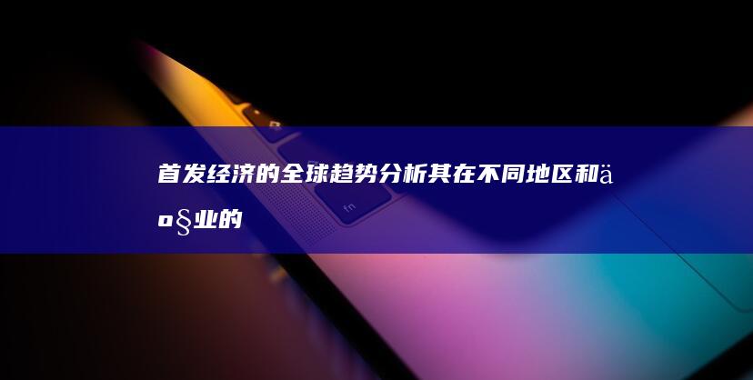 首发经济的全球趋势：分析其在不同地区和产业的影响 (首发经济全聚德)